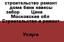 строительство ремонт дома,бани,навесы,забор.... › Цена ­ 100 - Московская обл. Строительство и ремонт » Услуги   